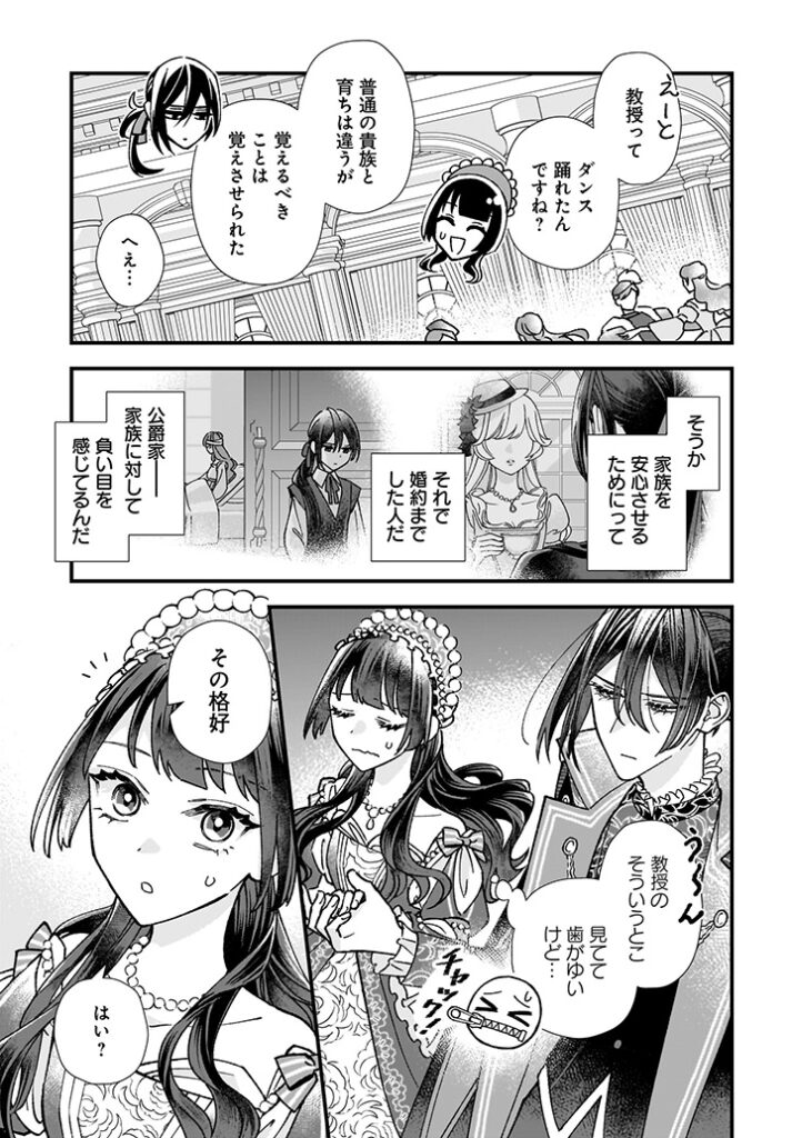 2ページ目。
「えーと、教授って、ダンス踊れたんですね？」
「普通の貴族と育ちは違うが、覚えるべきことは覚えさせられた」
「へぇ…」
（そうか、家族を安心させるためにって、それで婚約までした人だ。公爵家――家族に対して、負い目を感じているんだ。う～ん、教授のそういうとこ、見てて歯がゆいけど…口にチャック！）
「その格好」
「はい？」