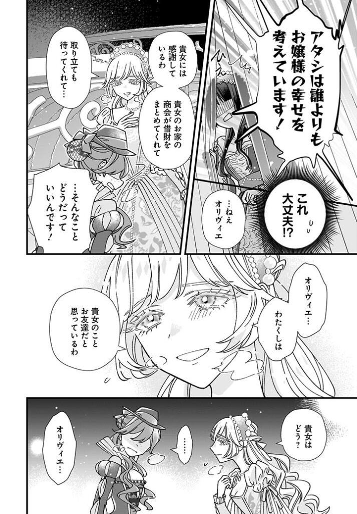 「アタシは誰よりもお嬢様の幸せを考えています!」
オリヴィエの叫びに、ひえっとなるシノブ。
(これ大丈夫!?)
ゾフィは優しくオリヴィエに語りかける。
「…ねえオリヴィエ。貴女には感謝しているわ。貴女のお家の商会が借財をまとめてくれて、取り立ても待ってくれて…」
「…そんなことどうだっていいんです!」
「オリヴィエ…わたくしは、貴女のことお友達だと思っているわ。貴女はどう?」
黙り込むオリヴィエ。
「オリヴィエ…」